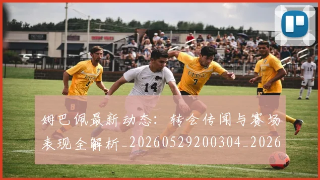姆巴佩最新动态:转会传闻与赛场表现全解析_20260529200304_20260720185744