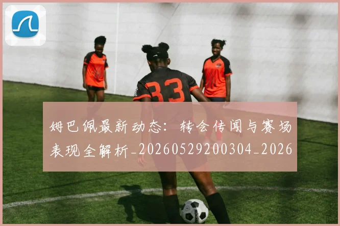 姆巴佩最新动态：转会传闻与赛场表现全解析_20260529200304_20260720185744