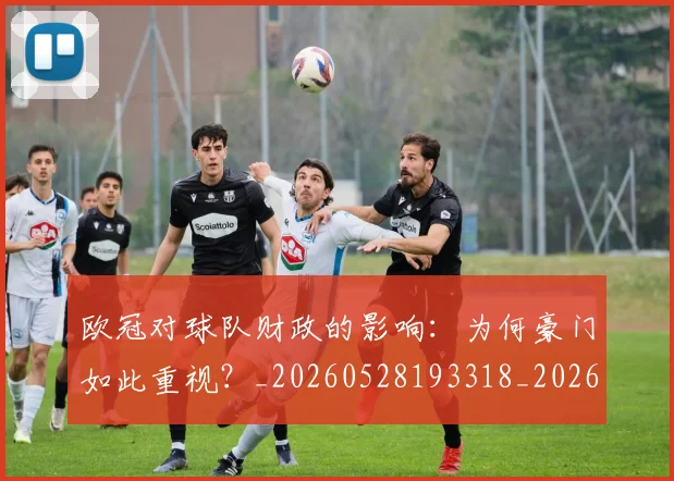欧冠对球队财政的影响：为何豪门如此重视？_20260528193318_20260707150927_20260801163321